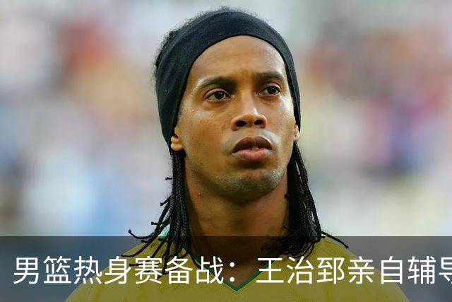 男篮热身赛备战：王治郅亲自辅导，杨瀚森缺席，澳大利亚对手实力薄弱！
